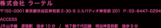 株式会社ラーテル　〒150−0001東京都渋谷区神宮前2-30-9 エスパティオ神宮前201　電話：03-6447-0294 アクセス＝JR山手線原宿駅　徒歩10分　／　地下鉄千代田線　明治神宮前駅　徒歩9分
