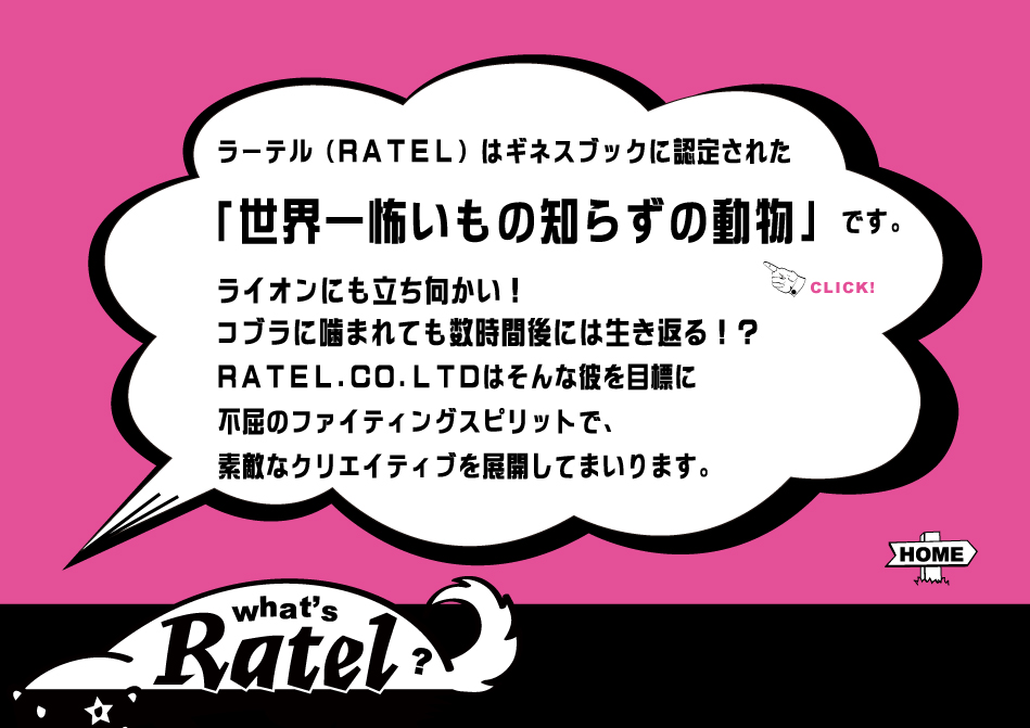 ラーテル（RATEL）はギネスブックに認定された「世界一怖いもの知らずの動物」です。ライオンにも立ち向かい！コブラに噛まれても数時間後には生き返る！？RATEL.CO.LTDはそんな彼を目標に不屈のファイティングスピリットで、柔軟なクリエイティブを展開してまいります。