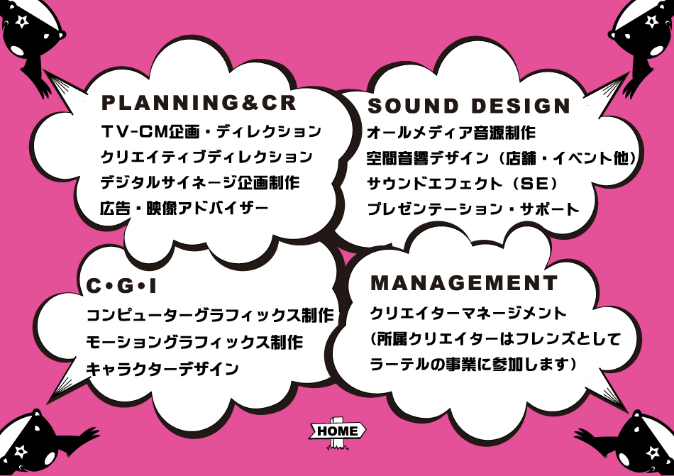 PLANNING&CR　TV−CM企画・ディレクション・クリエイティブディレクション・デジタルサイネージ企画制作・広告・映像アドバイザー　SOUND DESIGN オールメディア音源制作・空間音響デザイン（店舗・イベント他）・サウンドエフェクト（SE）・プレゼンテーションサポート　CGI　コンピューターグラフィックス制作・モーショングラフィックス制作・キャラクターデザイン
MANAGEMENT　クリエイターマネージメント（所属クリエイターはフレンズとしてラーテルの事業に参加します）